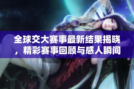 全球交大赛事最新结果揭晓，精彩赛事回顾与感人瞬间分享