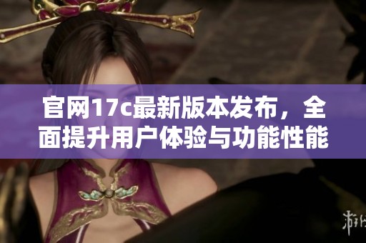 官网17c最新版本发布，全面提升用户体验与功能性能