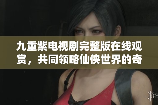 九重紫电视剧完整版在线观赏，共同领略仙侠世界的奇幻旅程