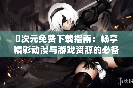 囧次元免费下载指南：畅享精彩动漫与游戏资源的必备攻略