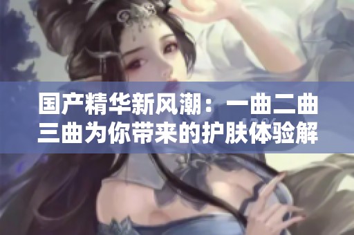 国产精华新风潮：一曲二曲三曲为你带来的护肤体验解析