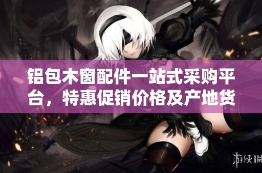 铝包木窗配件一站式采购平台，特惠促销价格及产地货源信息揭秘
