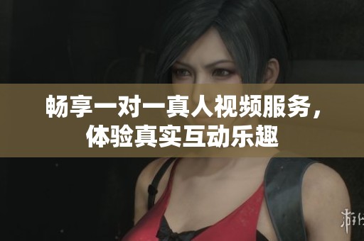畅享一对一真人视频服务，体验真实互动乐趣