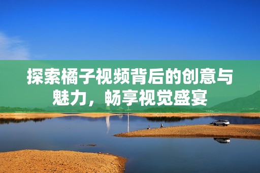 探索橘子视频背后的创意与魅力，畅享视觉盛宴