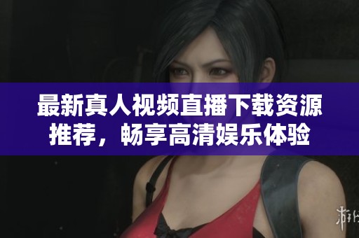 最新真人视频直播下载资源推荐，畅享高清娱乐体验