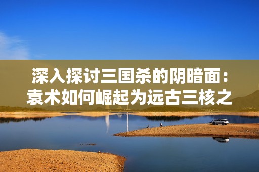 深入探讨三国杀的阴暗面：袁术如何崛起为远古三核之首的传奇故事