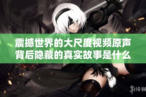 震撼世界的大尺度视频原声背后隐藏的真实故事是什么
