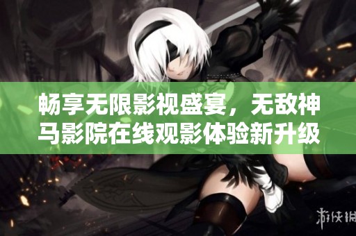 畅享无限影视盛宴，无敌神马影院在线观影体验新升级