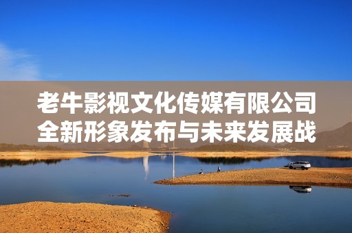老牛影视文化传媒有限公司全新形象发布与未来发展战略探讨