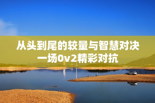 从头到尾的较量与智慧对决一场0v2精彩对抗