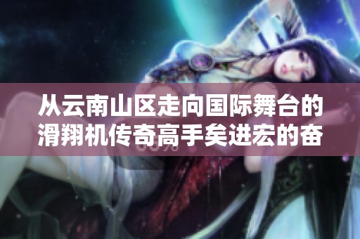 从云南山区走向国际舞台的滑翔机传奇高手矣进宏的奋斗历程