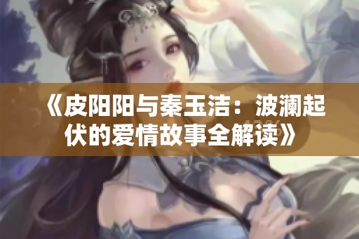 《皮阳阳与秦玉洁：波澜起伏的爱情故事全解读》