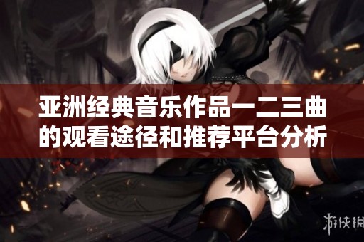 亚洲经典音乐作品一二三曲的观看途径和推荐平台分析