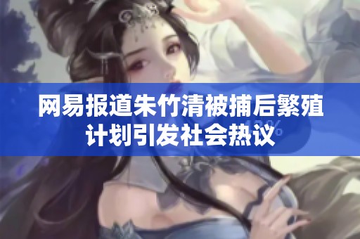网易报道朱竹清被捕后繁殖计划引发社会热议