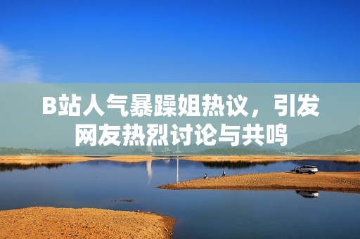 B站人气暴躁姐热议，引发网友热烈讨论与共鸣