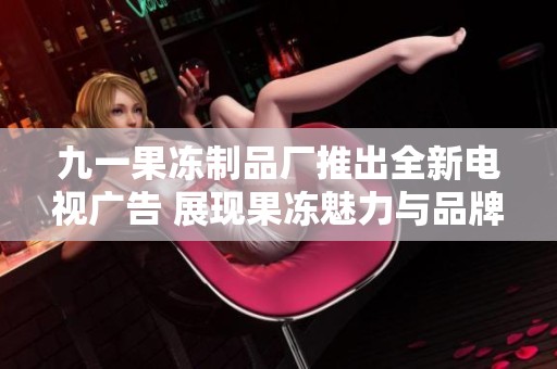 九一果冻制品厂推出全新电视广告 展现果冻魅力与品牌价值