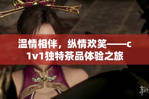 温情相伴，纵情欢笑——c1v1独特茶品体验之旅