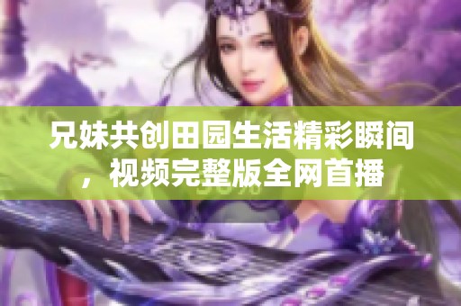 兄妹共创田园生活精彩瞬间，视频完整版全网首播