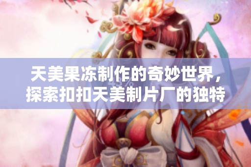 天美果冻制作的奇妙世界，探索扣扣天美制片厂的独特魅力