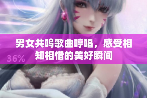 男女共鸣歌曲哼唱，感受相知相惜的美好瞬间