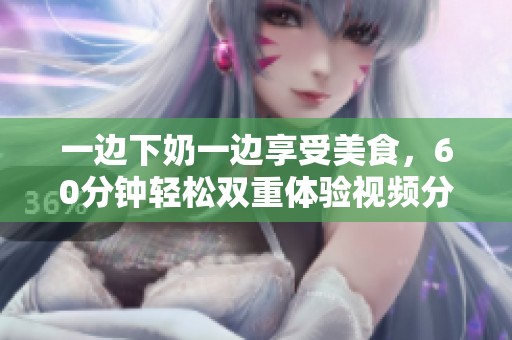 一边下奶一边享受美食，60分钟轻松双重体验视频分享