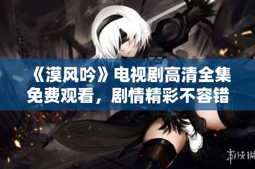 《漠风吟》电视剧高清全集免费观看，剧情精彩不容错过