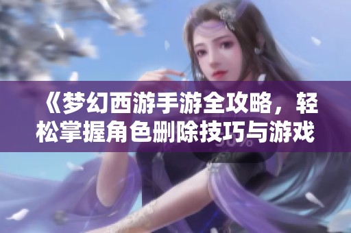 《梦幻西游手游全攻略，轻松掌握角色删除技巧与游戏回忆》