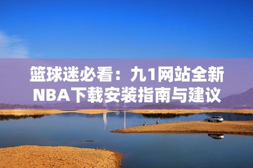 篮球迷必看：九1网站全新NBA下载安装指南与建议