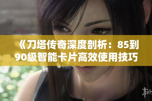 《刀塔传奇深度剖析：85到90级智能卡片高效使用技巧全攻略》