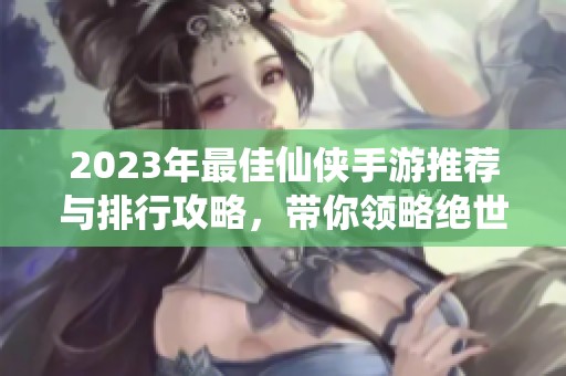 2023年最佳仙侠手游推荐与排行攻略，带你领略绝世仙境之旅