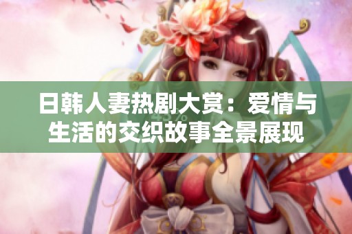 日韩人妻热剧大赏：爱情与生活的交织故事全景展现