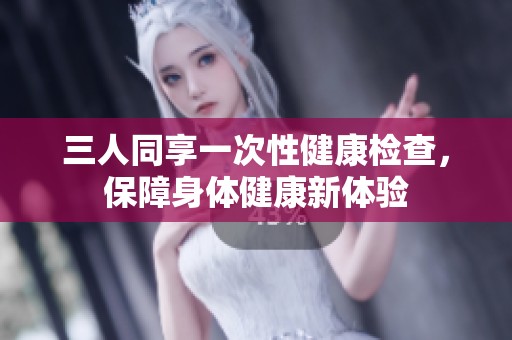 三人同享一次性健康检查，保障身体健康新体验