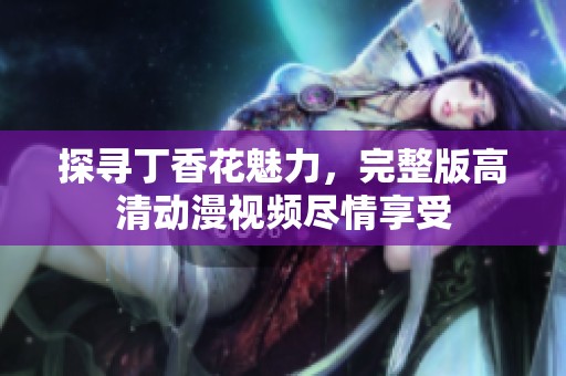 探寻丁香花魅力，完整版高清动漫视频尽情享受