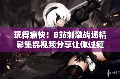 玩得痛快！B站刺激战场精彩集锦视频分享让你过瘾