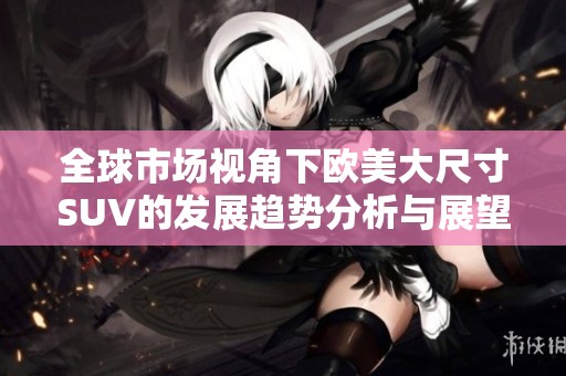全球市场视角下欧美大尺寸SUV的发展趋势分析与展望