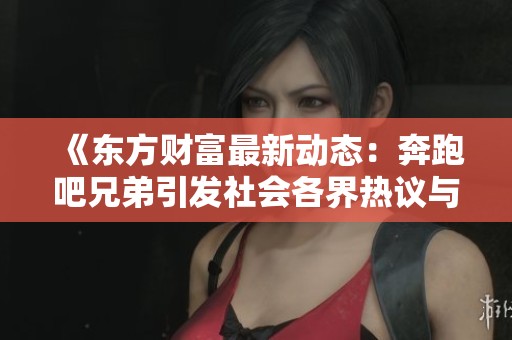 《东方财富最新动态：奔跑吧兄弟引发社会各界热议与关注》