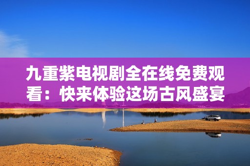 九重紫电视剧全在线免费观看：快来体验这场古风盛宴！