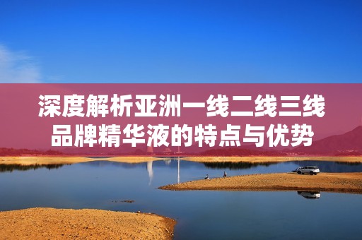 深度解析亚洲一线二线三线品牌精华液的特点与优势