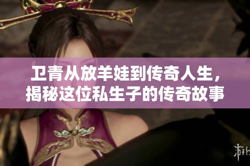 卫青从放羊娃到传奇人生，揭秘这位私生子的传奇故事