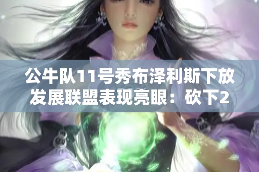 公牛队11号秀布泽利斯下放发展联盟表现亮眼：砍下24分10篮板！