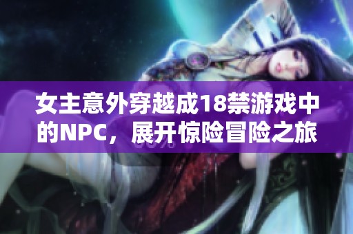 女主意外穿越成18禁游戏中的NPC，展开惊险冒险之旅