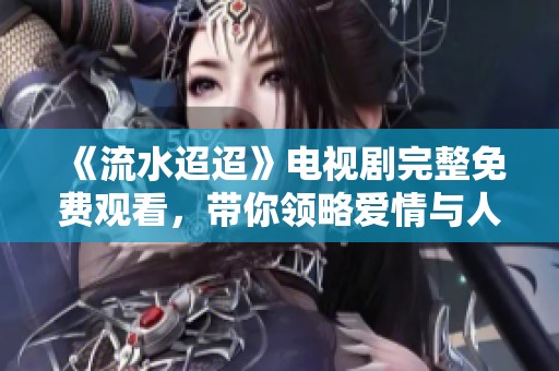 《流水迢迢》电视剧完整免费观看，带你领略爱情与人生的动人故事