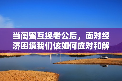 当闺蜜互换老公后，面对经济困境我们该如何应对和解决
