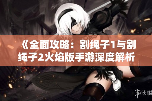 《全面攻略：割绳子1与割绳子2火焰版手游深度解析》