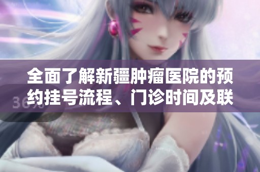 全面了解新疆肿瘤医院的预约挂号流程、门诊时间及联系地址信息