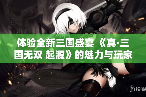 体验全新三国盛宴 《真·三国无双 起源》的魅力与玩家期待