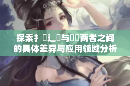 探索扌喿辶畐与畐畬两者之间的具体差异与应用领域分析
