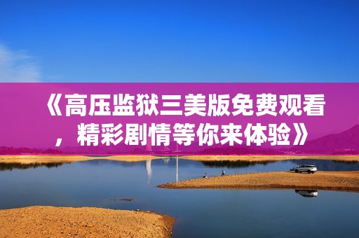 《高压监狱三美版免费观看，精彩剧情等你来体验》