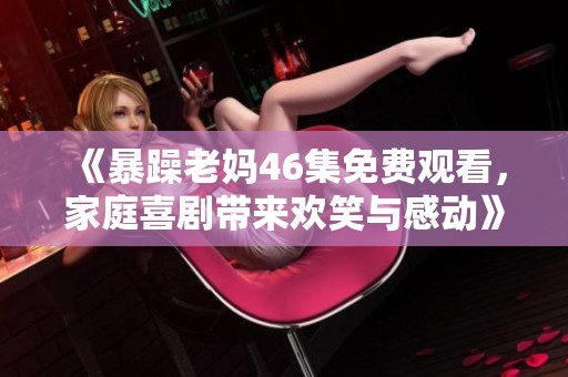 《暴躁老妈46集免费观看，家庭喜剧带来欢笑与感动》