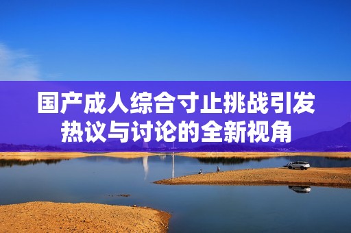 国产成人综合寸止挑战引发热议与讨论的全新视角